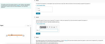 Part A
This problem concerns the concept of tension in a rope. Consider a rope subjected
to a pulling force on its two ends as shown in (Figure 1). The rope is stationary. An
arbitrary point P divides the rope into a left-hand segment L and a right-hand
segment R.
For segment R and segment L to hold together, they must exert forces on each other. What is the direction of the force exerted on segment R by segment L?
▸ View Available Hint(s)
Figure
pull
L
pull
R
1 of 3 >
left
right
Submit
Part B
Assume that segment R exerts a force of magnitude T on segment L. What is the magnitude FLR of the force exerted on segment R by segment L?
Give your answer in terms of T and other constants such as g.
▸ View Available Hint(s)
FLR =
Submit
Part C
ΕΠΙ ΑΣΦ
?
Now imagine two points, Q and P, that divide the rope into segments L, M, and R. (Figure 2) The rope remains stationary. Assume that segment L exerts a force of magnitude FLM on segment M.
What is the magnitude FRM of the force exerted by segment R on segment M?
Give your answer in terms of FLM and constants such as g.