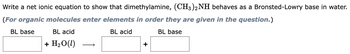 Write a net ionic equation to show that dimethylamine, (CH3)2NH behaves as a Bronsted-Lowry base in water.
(For organic molecules enter elements in order they are given in the question.)
BL base
BL acid
BL base
BL acid
+ H₂O (1)