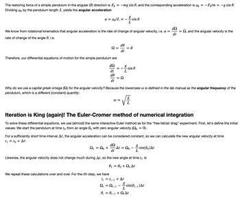 **The Restoring Force of a Simple Pendulum**

The restoring force in the angular (\(\theta\)) direction for a simple pendulum is given by \(F_{\theta} = -mg \sin \theta\). The corresponding acceleration is \(a_{\theta} = -F_{\theta}/m = -g \sin \theta\). Dividing \(a_{\theta}\) by the pendulum length \(L\) yields the angular acceleration:

\[
\alpha = a_{\theta}/L = -\frac{g}{L} \sin \theta
\]

From rotational kinematics, we know that angular acceleration is the rate of change of angular velocity, i.e., \(\alpha = \frac{d \Omega}{dt} = \dot{\Omega}\), and the angular velocity is the rate of change of the angle \(\theta\), i.e.,

\[
\Omega = \frac{d \theta}{dt} = \dot{\theta}
\]

Thus, the differential equations of motion for the simple pendulum are:

\[
\frac{d \Omega}{dt} = -\frac{g}{L} \sin \theta
\]

\[
\frac{d \theta}{dt} = \Omega
\]

*Why do we use a capital Greek omega (\(\Omega\)) for angular velocity? Because the lowercase \(\omega\) is defined in the lab manual as the angular frequency of the pendulum, which is a different (constant) quantity:*

\[
\omega = \sqrt{\frac{g}{L}}
\]

---

**Iteration is King (again)! The Euler-Cromer Method of Numerical Integration**

To solve these differential equations, we use a method similar to the interactive Euler method as for the "free fall/air drag" experiment. First, let's define the initial values: We start the pendulum at time \(t_0\) from an angle \(\theta_0\) with zero angular velocity (\(\Omega_0 = 0\)).

For a sufficiently short time interval \(\Delta t\), the angular acceleration can be considered constant, allowing us to calculate the new angular velocity at time \(t_1 = t_0 + \Delta t\):

\[
\Omega_1 = \Omega_0 + \frac{d \Omega}{dt} \Delta t = \Omega_0 - \frac{g}{L