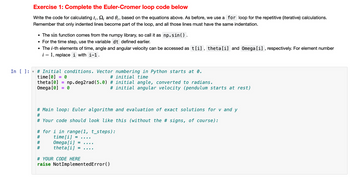 **Exercise 1: Complete the Euler-Cromer Loop Code Below**

Write the code for calculating \( t_i \), \( \Omega_i \), and \( \theta_i \) based on the equations above. As before, we use a `for` loop for the repetitive (iterative) calculations. Remember that only indented lines become part of the loop, and all those lines must have the same indentation.

- The `sin` function comes from the `numpy` library, so call it as `np.sin()`.
- For the time step, use the variable `dt` defined earlier.
- The \( i \)-th elements of time, angle, and angular velocity can be accessed as `t[i]`, `theta[i]`, and `Omega[i]`, respectively. For element number \( i - 1 \), replace \( i \) with \( i-1 \).

```python
# Initial conditions. Vector numbering in Python starts at 0.
time[0] = 0          # initial time
theta[0] = np.deg2rad(5.0)  # initial angle, converted to radians.
Omega[0] = 0         # initial angular velocity (pendulum starts at rest)

# Main loop: Euler algorithm and evaluation of exact solutions for v and y
#
# Your code should look like this (without the # signs, of course):

# for i in range(1, t_steps):
#     time[i] = ....
#     Omega[i] = ....
#     theta[i] = ....

# YOUR CODE HERE
raise NotImplementedError()
```

**Explanation:**
This code snippet outlines the initial setup and structure for implementing the Euler-Cromer method to simulate a physical system, such as a pendulum. The initial conditions are provided, and users are instructed to fill in the iterative loop for calculating the time, angular velocity, and angular position at each step.