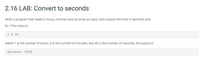 2.16 LAB: Convert to seconds
Write a program that reads in hours, minutes and seconds as input, and outputs the time in seconds only.
Ex: If the input is:
1 6 40
where 1 is the number of hours, 6 is the number of minutes, and 40 is the number of seconds, the output is:
Seconds: 4000
