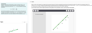 Learning Goal:
Suppose an object has an initial velocity v₁ at time t; and later, at time tf, has
velocity Vf. The fact that the velocity changes tells us the object undergoes an
acceleration during the time interval At = tf — t₁. From the definition of average
acceleration,
Figure
a =
15
Vf - Vi
tf-ti
=
Δύ
At
we see that the acceleration vector points in the same direction as the vector Av.
This vector is the change in the velocity Av = f - Vi, so to know which way the
acceleration vector points, we have to perform the vector subtraction of — V₁. This
Tactics Box shows how to use vector subtraction to find the acceleration vector.
-
9
1 of 1
Part B
Below is another motion diagram for an object that moves along a linear path. The dots are separated by equal intervals and represent the position of the object at five subsequent instants. The
vectors V21, 32, 43, and 54 represent the average velocity of the object during the four corresponding time intervals. Draw the velocity vectors -√21 and —√43 and the acceleration vectors a31 and
a53 representing the changes in average velocity of the object during the first two and last two time intervals, respectively.
For the velocity vectors, both the length and direction will be graded. For the acceleration vectors, only the direction will be graded.
+ ΣΠ
No elements selected
V21
V32
V43
i
V54
?