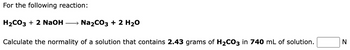 For the following reaction:
H₂CO3 + 2 NaOH → Na₂CO3 + 2 H₂O
Calculate the normality of a solution that contains 2.43 grams of H₂CO3 in 740 mL of solution.
N