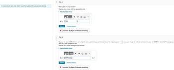 Part A
In a hydroelectric dam, water falls 33 m and then spins a turbine to generate electricity.
What is AU of 1.0 kg of water?
Express your answer with the appropriate units.
▸ View Available Hint(s)
AU = 324
Submit
Previous Answers
?
J
× Incorrect; Try Again; 4 attempts remaining
Part B
Suppose the dam is 80% efficient at converting the water's potential energy to electrical energy. How many kilograms of water must pass through the turbines each second to generate 49 MW of electricity? This is a typical
value for a small hydroelectric dam.
Express your answer in kilograms per second.
▸ View Available Hint(s)
ΑΣΦ
www
?
m
1 s
173933.2
kg/s
Submit
Previous Answers
× Incorrect; Try Again; 5 attempts remaining