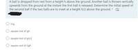 A ball is dropped from rest from a height h above the ground. Another ball is thrown vertically
upwards from the ground at the instant the first ball is released. Determine the initial speed of
the second ball if the two balls are to meet at a height h/2 above the ground. * O
h/g
square root of gh
O square root of gh/2
square root of 2gh
