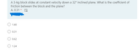 A 3-kg block slides at constant velocity down a 32° inclined plane. What is the coefficient of
friction between the block and the plane?
A. 0.31 * A
1.60
0.31
O 0.62
O 1.24
