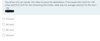 The driver of a car travels 150 miles to reach his destination. If he travels 60.0 mi/h for 100
miles and 55.0 mi/h for the remaining 50.0 miles, what was his average velocity for the trip? *
57.8 mi/h
58.2 mi/h
58.7 mi/h
59.0 mi/h
