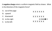 A negative charge enters a uniform magnetic field as shown. What
is the direction of the magnetic force?
A. out of the page
X X X X X X
B. upward
C. downward
X X X X X X
q o >v
X X X X X X
D. to the right
E. to the left
