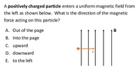 A positively charged particle enters a uniform magnetic field from
the left as shown below. What is the direction of the magnetic
force acting on this particle?
A. Out of the page
В
B. Into the page
C. upward
D. downward
E. to the left
