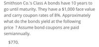 Smithson Co.'s Class A bonds have 10 years to
go until maturity. They have a $1,000 face value
and carry coupon rates of 8%. Approximately
what do the bonds yield at the following
price ? Assume bond coupons are paid
semiannually.
$770.
