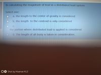 In calculating the magnitude of load in a distributed load system
Select one:
a. the length to the center of gravity is considered
b. the length to the centroid is only considered
C.
the portion where distributed load is applied is considered
d. The length of all body is taken in consideration.
OO Shot by Hisense H12
