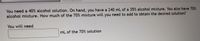 You need a 40% alcohol solution. On hand, you have a 240 mL of a 35% alcohol mixture. You also have 70%
alcohol mixture. How much of the 70% mixture will you need to add to obtain the desired solution?
You will need
mL of the 70% solution
