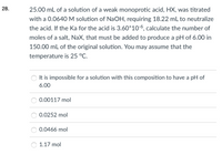 28.
25.00 mL of a solution of a weak monoprotic acid, HX, was titrated
with a 0.0640M solution of NaOH, requiring 18.22 mL to neutralize
the acid. If the Ka for the acid is 3.60*106, calculate the number of
moles of a salt, NaX, that must be added to produce a pH of 6.00 in
150.00 mL of the original solution. You may assume that the
temperature is 25 °C.
It is impossible for a solution with this composition to have a pH of
6.00
0.00117 mol
0.0252 mol
0.0466 mol
1.17 mol
