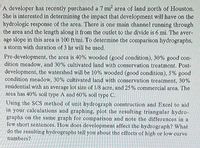 A developer has recently purchased a 7 mi area of land north of Houston.
She is interested in determining the impact that development will have on the
hydrologic response of the area. There is one main channel running through
the area and the length along it from the outlet to the divide is 6 mi. The aver-
age slope in this area is 100 ft/mi. To determine the comparison hydrographs,
a storm with duration of 3 hr will be used.
Pre-development, the area is 40% wooded (good condition), 30% good con-
dition meadow, and 30% cultivated land with conservation treatment. Post-
development, the watershed will be 10% wooded (good condition), 5% good
condition meadow, 30% cultivated land with conservation treatment, 30%
residential with an average lot size of 1/8 acre, and 25% commercial area. The
area has 40% soil type A and 60% soil type C.
Using the SCS method of unit hydrograph construction and Excel to aid
in your calculations and graphing, plot the resulting triangular hydro-
graphs on the same graph for comparison and note the differences in a
few short sentences. How does development affect the hydrograph? What
do the resulting hydrographs tell you about the effects of high or low curve
numbers?
