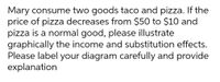 Mary consume two goods taco and pizza. If the
price of pizza decreases from $50 to $10 and
pizza is a normal good, please illustrate
graphically the income and substitution effects.
Please label your diagram carefully and provide
explanation
