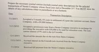 Prepare the necessary journal entries (include journal entry descriptions) for the selected
transactions of Nester Company whose fiscal year end is December 31, You MUST show the
details of any calculations either in parenthesis or as a footnote.
Date
Transaction Description
7/1/20Y5
Accepted a 5-month, 6% note in settlement of a past due customer account, Barns
Company, with a $9,000 balance.
11/1/20Y5
Accepted a promissory note from a Nester Company executive in exchange for
providing the executive with S20,000 to be used for relocation costs. The note
carries interest of 9% and is due in 8 months.
12/1/20Y5
Received the amount due on the note from Barns Company.
12/31/20Y5 Accrued interest on the 8-month note received from the Nester Company
executive.
7/1/20Y6
Received full payment from the Nester Company executive.
