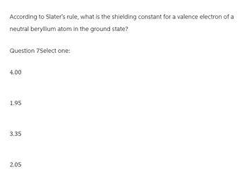 According to Slater's rule, what is the shielding constant for a valence electron of a
neutral beryllium atom in the ground state?
Question 7Select one:
4.00
1.95
3.35
2.05