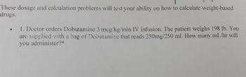 These dosage and calculation problems will test your ability on how to calculate weight-based
drugs.
1. Doctor orders Dobutamine 3 mcg/kg/min IV infusion. The patient weighs 198 lb. You
are supplied with a bag of Dobutamine that reads 250mg/250 ml. How many mL/hr will
you administer?*