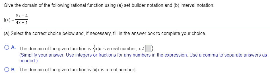 Give the domain of the following rational function using (a) set-builder notation and (b) interval notation.
8x -4
f(X)
4x 1
(a) Select the correct choice below and, if necessary, fill in the answer box to complete your choice.
O A. The domain of the given function is
is a real number, x #
(Simplify your answer. Use integers or fractions for any numbers in the expression. Use a comma to separate answers as
needed.)
O B. The domain of the given function is {xlx is a real number.

