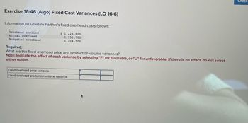 Exercise 16-46 (Algo) Fixed Cost Variances (LO 16-6)
Information on Grixdale Partner's fixed overhead costs follows:
Overhead applied
Actual overhead
Budgeted overhead
$ 1,226,800
1,151,700
1,204,500
Required:
What are the fixed overhead price and production volume variances?
Note: Indicate the effect of each variance by selecting "F" for favorable, or "U" for unfavorable. If there is no effect, do not select
either option.
Fixed overhead price variance
Fixed overhead production volume variance
Check