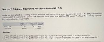 Exercise 12-35 (Algo) Alternative Allocation Bases (LO 12-5)
Mackenzie Mining has two operating divisions, Northern and Southern, that share the common costs of the company's human
resources (HR) department. The annual costs of the HR department total $33,000,000 a year. You have the following selected
information about the two divisions:
Northern
Southern
Number of Wage and Salary
Expense ($000)
$ 291,400
178,600.
Employees
3,355
2,745
Required:
a. What is the HR cost that is charged to each division if the number of employees is used as the allocation basis?
b. What is the HR cost that is charged to each division if the wage and salary expense total is used as the allocation basis?