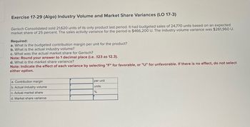 Exercise 17-29 (Algo) Industry Volume and Market Share Variances (LO 17-3)
Gerisch Consolidated sold 21,620 units of its only product last period. It had budgeted sales of 24,770 units based on an expected
market share of 25 percent. The sales activity variance for the period is $466,200 U. The industry volume variance was $261,960 U.
Required:
a. What is the budgeted contribution margin per unit for the product?
b. What is the actual industry volume?
c. What was the actual market share for Gerisch?
Note: Round your answer to 1 decimal place (i.e. .123 as 12.3).
d. What is the market share variance?
Note: Indicate the effect of each variance by selecting "F" for favorable, or "U" for unfavorable. If there is no effect, do not select
either option.
a. Contribution margin
b. Actual industry volume
c. Actual market share
d. Market share variance
per unit
units
%