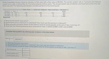 Santa Corporation issued a bond on January 1 of this year with a face value of $1,000. The bond's coupon rate is 7 percent and interest
is paid once a year on December 31. The bond matures in three years. The annual market rate of interest was 9 percent at the time the
bond was sold. The following amortization schedule pertains to the bond issued:
January 1, Year 1
December 31, Year 1
December 31, Year 2
December 31, Year 3
Required:
Required 1 to
3
Cash Paid
Required 4
$70
70
70
Interest Expense Amortization
$15
17
19
1. What was the bond's issue price?
2. Did the bond sell at a discount or a premium? How much was the premium or discount?
3. What amount(s) should be shown on the balance sheet for bonds payable at the end of Year 1 and Year 2?
4. Show how the following amounts were computed for Year 2: (a) $70, (b) $87, (c) $17, and (d) $981.
Complete this question by entering your answers in the tabs below.
3. Bonds payable year 1
3. Bonds payable year 2
$85
87
89
Balance
$949
964
981
1,000
1. What was the bond's issue price?
2. Did the bond sell at a discount or a premium? How much was the premium or discount?
3. What amount(s) should be shown on the balance sheet for bonds payable at the end of Year 1 and Year 2?
1. Bond issue price