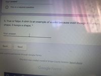 Your answer
This is a required question
5. True or false: A shirt is an example of a solid because even though it changes
shape, it keeps a shape.
Your answer
Back
Next
ever submit passwords through Google Forms.
This form was created inside of Wilcox County Schools. Report Abuse
Google Forms
