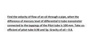 Find the velocity of flow of an oil through a pipe, when the
difference of mercury level of differential U-tube manometer
connected to the tappings of the Pitot tube is 100 mm. Take co-
efficient of pitot tube 0.98 and Sp. Gravity of oil = 0.8.
