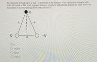 Two particle with charges Q and -Q are fixed at the vertices of an equilateral triangle with
sides of length a. The work required to move a particle with charge q from the other vertex to
the center of the line joining the fixed particles is:
a
Q
-Q
a
O 2kQq/a
OkQqa
O kQq/a?
