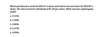 Maria purchased a stock for $42.67 a share and sold it one year later for $43.89 a
share. She also received a dividend of $1.20 per share. What was her capital gains
yield?
a. 5.51%
b. 2.34%
c. 2.86%
d. 5.67%
e. 4.99%