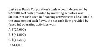 Last year Burch Corporation's cash account decreased by
$27,000. Net cash provided by investing activities was
$8,200. Net cash used in financing activities was $23,000. On
the statement of cash flows, the net cash flow provided by
(used in) operating activities was:
A. $(27,000)
B. $(41,800)
C. $(12,200)
D. $14,800