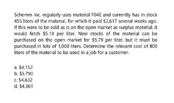 Schemm Inc. regularly uses material F04E and currently has in stock
455 liters of the material, for which it paid $2,617 several weeks ago.
If this were to be sold as is on the open market as surplus material, it
would fetch $5.19 per liter. New stocks of the material can be
purchased on the open market for $5.79 per liter, but it must be
purchased in lots of 1,000 liters. Determine the relevant cost of 800
liters of the material to be used in a job for a customer.
a. $4,152
b. $5,790
c. $4,632
d. $4,361