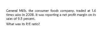 General Mills, the consumer foods company, traded at 1.6
times sales in 2008. It was reporting a net profit margin on its
sales of 9.5 percent.
What was its P/E ratio?