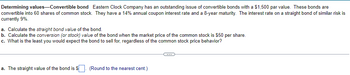 Determining values-Convertible bond Eastern Clock Company has an outstanding issue of convertible bonds with a $1,500 par value. These bonds are
convertible into 60 shares of common stock. They have a 14% annual coupon interest rate and a 8-year maturity. The interest rate on a straight bond of similar risk is
currently 9%.
a. Calculate the straight bond value of the bond.
b. Calculate the conversion (or stock) value of the bond when the market price of the common stock is $50 per share.
c. What is the least you would expect the bond to sell for, regardless of the common stock price behavior?
a. The straight value of the bond is $. (Round to the nearest cent.)