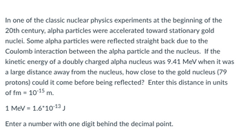 In one of the classic nuclear physics experiments at the beginning of the
20th century, alpha particles were accelerated toward stationary gold
nuclei. Some alpha particles were reflected straight back due to the
Coulomb interaction between the alpha particle and the nucleus. If the
kinetic energy of a doubly charged alpha nucleus was 9.41 MeV when it was
a large distance away from the nucleus, how close to the gold nucleus (79
protons) could it come before being reflected? Enter this distance in units
of fm = 10-15 m.
1 MeV = 1.6*10-13 J
Enter a number with one digit behind the decimal point.