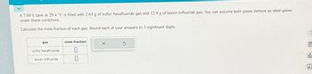 A 7.00 L tank at 29.4 °C is filled with 2.63 g of sulfur hexafluoride gas and 12.9 g of boron trifluoride gas. You can assume both gases behave as ideal gases
under these conditions.
Calculate the mole fraction of each gas. Round each of your answers to 3 significant digits.
gas
sulfur hexafluoride
boron trifluoride
mole fraction
0
0
X
00-
Ar