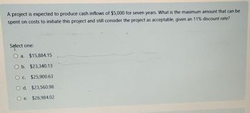 A project is expected to produce cash inflows of $5,000 for seven years. What is the maximum amount that can be
spent on costs to initiate this project and still consider the project as acceptable, given an 11% discount rate?
Select one:
Oa. $15,884.15
Ob. $23,340.13
Oc. $25,900.63
O d. $23,560.98
Oe. $26,984.02