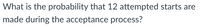 What is the probability that 12 attempted starts are
made during the acceptance process?
