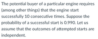 The potential buyer of a particular engine requires
(among other things) that the engine start
successfully 10 consecutive times. Suppose the
probability of a successful start is 0.990. Let us
assume that the outcomes of attempted starts are
independent.
