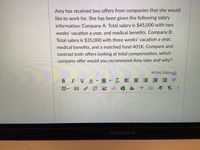 Amy has received two offers from companies that she would
like to work for. She has been given the following salary
information: Company A: Total salary is $45,000 with two
weeks' vacation a year, and medical benefits. Company B:
Total salary is $35,000 with three weeks' vacation a year,
medical benefits, and a matched fund 401K. Compare and
contrast both offers looking at total compensation, which
company offer would you recommend Amy take and why?
HTML Editor
B IUA A
I E E = E E
回 P
DT T 1
MacBook Air
