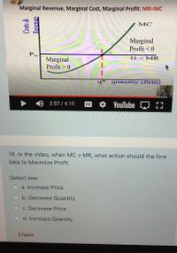 **Transcription for Educational Website**

### Diagram Explanation
The diagram shown in the video illustrates the relationship between Marginal Revenue (MR), Marginal Cost (MC), and Marginal Profit. The graph is labeled with "Costs & Revenue" on the vertical axis and "quantity (firm)" on the horizontal axis. 

- **MC Curve**: This upward-sloping green line represents the Marginal Cost, which increases as the quantity produced increases.
- **MR (D=MR) Line**: This horizontal blue line represents the Marginal Revenue, which indicates the constant revenue gained from selling one more unit.
- **Intersection Point (E)**: Point E is where the MR line intersects the MC curve, representing the profit-maximizing output level, denoted as q*.
- **Marginal Profit Regions**:
  - To the left of point E, marginal profit is greater than zero, indicating that increasing production will increase profit.
  - To the right of point E, marginal profit is less than zero, suggesting that further production will decrease profit.

### Question
**74. In the video, when MC > MR, what action should the firm take to Maximize Profit?**

Select one:
- a. Increase Price
- b. Decrease Quantity
- c. Decrease Price
- d. Increase Quantity

(Select the correct option and click "Check" to verify your answer.)