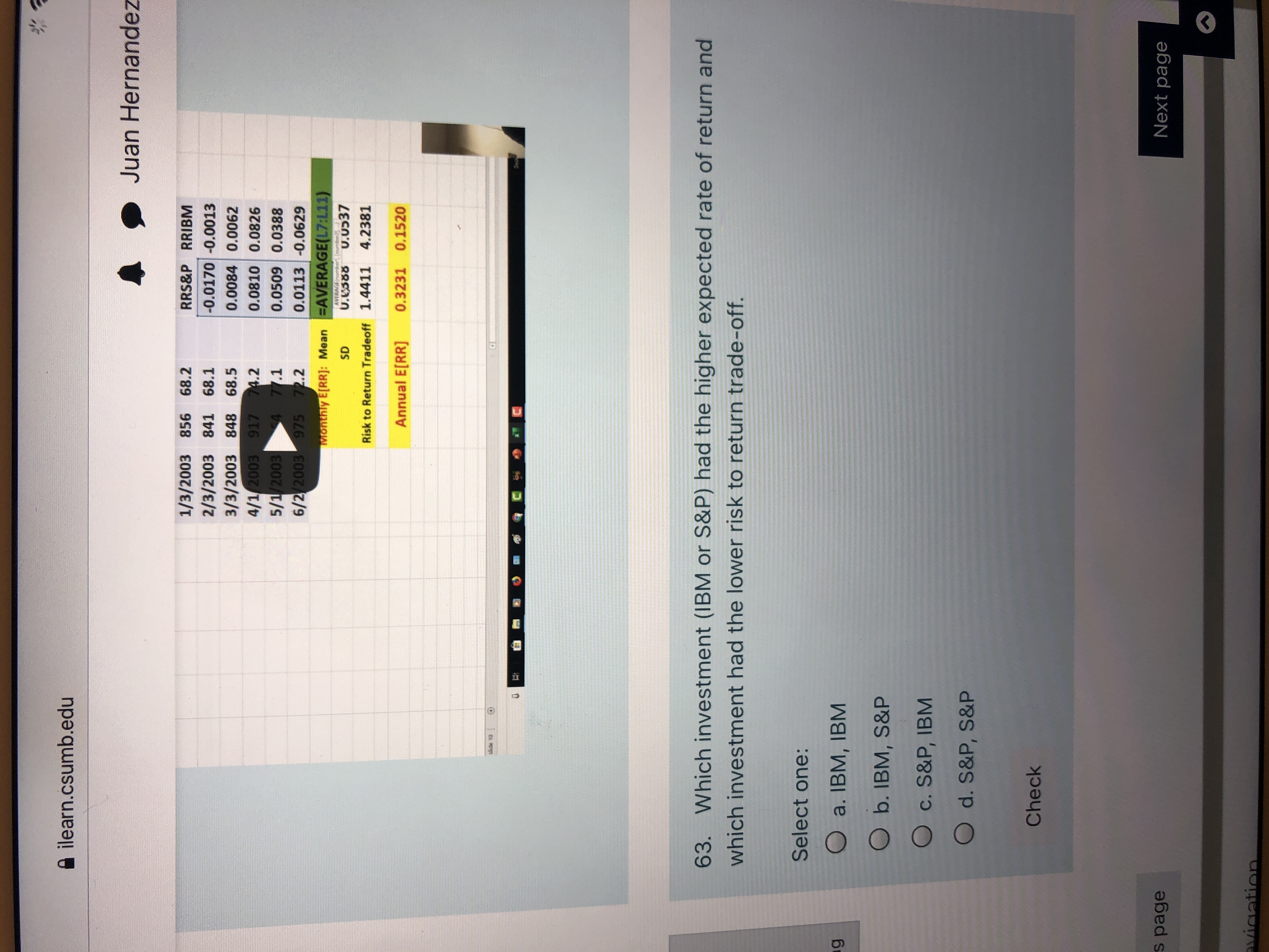 63. Which investment (IBM or S&P) had the higher expected rate of return and
which investment had the lower risk to return trade-off.
Select one:
O a. IBM, IBM
O b. IBM, S&P
O c. S&P, IBM
O d. S&P, S&P
