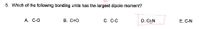 **Question 5: Which of the following bonding units has the largest dipole moment?**

Options:
- A. C–O
- B. C=O
- C. C–C
- D. C≡N
- E. C–N

The correct answer is highlighted: **D. C≡N**.