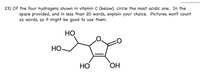 **Problem 23: Identifying the Most Acidic Hydrogen in Vitamin C**

**Question:**  
Of the four hydrogens shown in vitamin C (below), circle the most acidic one. In the space provided, and in less than 20 words, explain your choice. Pictures won’t count as words, so it might be good to use them.

**Diagram Description:**  
The diagram depicts the molecular structure of vitamin C. It is a cyclic compound with four hydroxyl (OH) groups attached to the ring structure. Each OH group has one hydrogen atom. 

**Explanation Tip:**  
Consider which hydrogen is bonded to the most electronegative atom and is stabilized by resonance or any other effect that makes it more acidic.