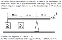 Two masses are attached to a uniform meter stick as shown in the figure below. The
masses of m1 and m2 are as given and the meter stick weighs 150 g. A force F with
unknown magnitude is applied on one end of the stick at an angle of 30° to balance
the system.
F.
30 cm
40 cm
30 cm
30°
m2
75 g
50 g
(a) What is the magnitude of F? (Ans: 6.21 N)
(b) What are the reaction forces on the support? (Ans: Ry = 5.38 N; Ry = 5.80 N)
