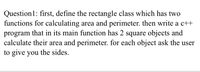 Question1: first, define the rectangle class which has two
functions for calculating area and perimeter. then write a c++
program that in its main function has 2 square objects and
calculate their area and perimeter. for each object ask the user
to give you the sides.
