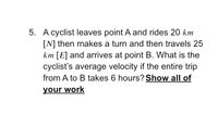 5. A cyclist leaves point A and rides 20 km
[N] then makes a turn and then travels 25
km [E] and arrives at point B. What is the
cyclist's average velocity if the entire trip
from A to B takes 6 hours? Show all of
your work
