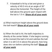 7. A baseball is hit by a bat and given a
velocity of 40.0 m/s at an angle of 30°
above the horizontal. The height of the
ball above the ground upon impact with
the bat is 1.0 m. Show all of your work
a) What maximum height above the ground does
the ball reach? Show all of your work
b) When the ball is hit, the ball's trajectory is
directly at the center fielder. If she begins running
at the moment the ball is hit and catches the ball
when it is still 3.0 m above the ground, how long
does she run before catching the ball? Show all
of your work
