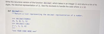 Write the recursive version of the function decimal which takes in an integer n and returns a list of its
digits, the decimal representation of n. See the doctests to handle the case where n < 0.
def decimal(n):
"""Return a list representing the decimal representation of a number.
>>> decimal(55055)
[5, 5, 0, 5, 5]
>>> decimal(-136)
['-', 1, 3, 6]
"*** YOUR CODE HERE ***"